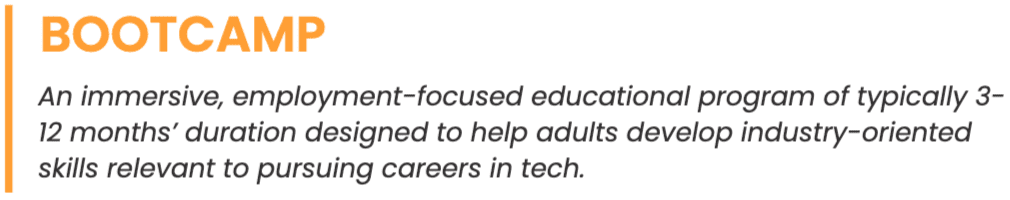 Bootcamp definition: An immersive, employment-focused educational program of typically 3-12 months’ duration designed to help adults develop industry-oriented skills relevant to pursuing careers in tech.